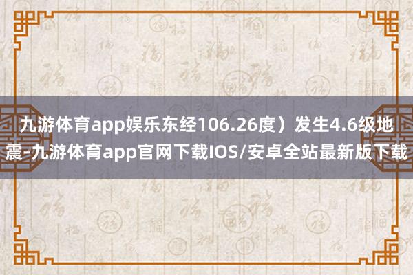 九游体育app娱乐东经106.26度）发生4.6级地震-九游体育app官网下载IOS/安卓全站最新版下载