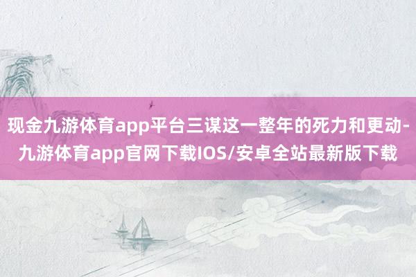 现金九游体育app平台三谋这一整年的死力和更动-九游体育app官网下载IOS/安卓全站最新版下载