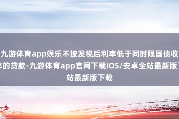 九游体育app娱乐不披发税后利率低于同时限国债收益率的贷款-九游体育app官网下载IOS/安卓全站最新版下载