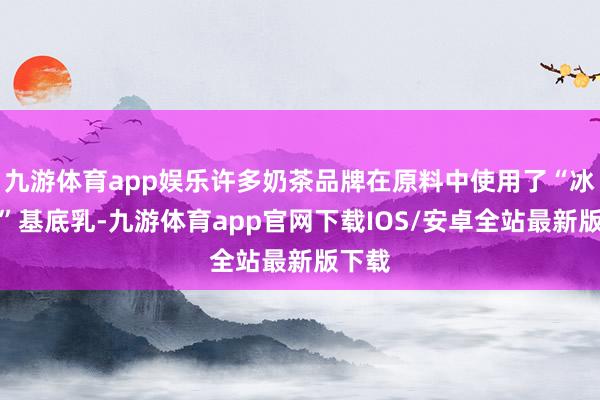 九游体育app娱乐许多奶茶品牌在原料中使用了“冰勃朗”基底乳-九游体育app官网下载IOS/安卓全站最新版下载