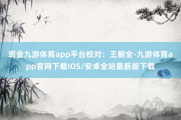 现金九游体育app平台　　校对：王朝全-九游体育app官网下载IOS/安卓全站最新版下载