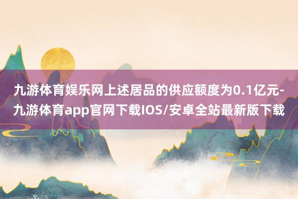 九游体育娱乐网　　上述居品的供应额度为0.1亿元-九游体育app官网下载IOS/安卓全站最新版下载