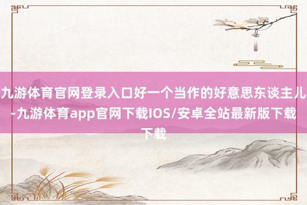 九游体育官网登录入口好一个当作的好意思东谈主儿-九游体育app官网下载IOS/安卓全站最新版下载
