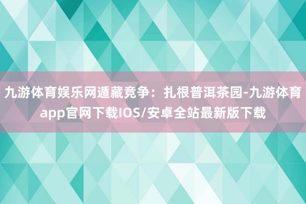 九游体育娱乐网遁藏竞争：扎根普洱茶园-九游体育app官网下载IOS/安卓全站最新版下载