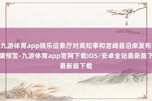 九游体育app娱乐征象厅对高知事和宫崎县沿岸发布海啸预警-九游体育app官网下载IOS/安卓全站最新版下载