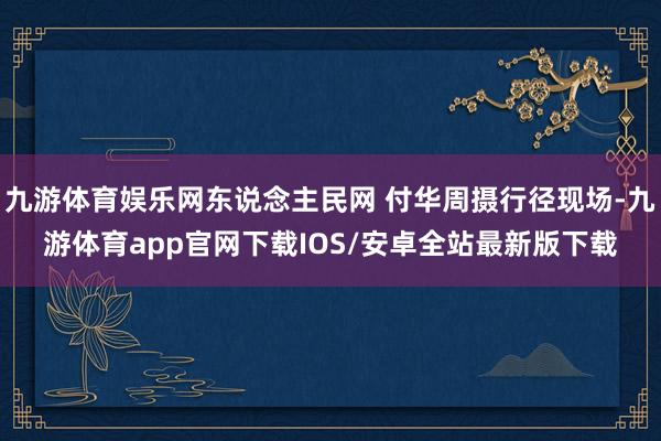 九游体育娱乐网东说念主民网 付华周摄行径现场-九游体育app官网下载IOS/安卓全站最新版下载