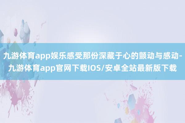 九游体育app娱乐感受那份深藏于心的颤动与感动-九游体育app官网下载IOS/安卓全站最新版下载