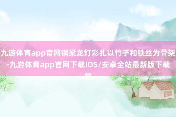 九游体育app官网铜梁龙灯彩扎以竹子和铁丝为骨架-九游体育app官网下载IOS/安卓全站最新版下载