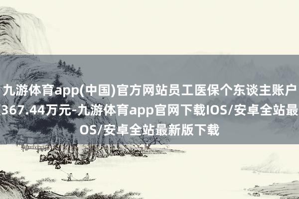 九游体育app(中国)官方网站员工医保个东谈主账户共济金额367.44万元-九游体育app官网下载IOS/安卓全站最新版下载