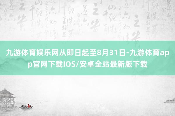 九游体育娱乐网从即日起至8月31日-九游体育app官网下载IOS/安卓全站最新版下载