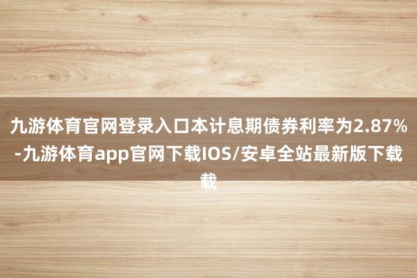 九游体育官网登录入口本计息期债券利率为2.87%-九游体育app官网下载IOS/安卓全站最新版下载