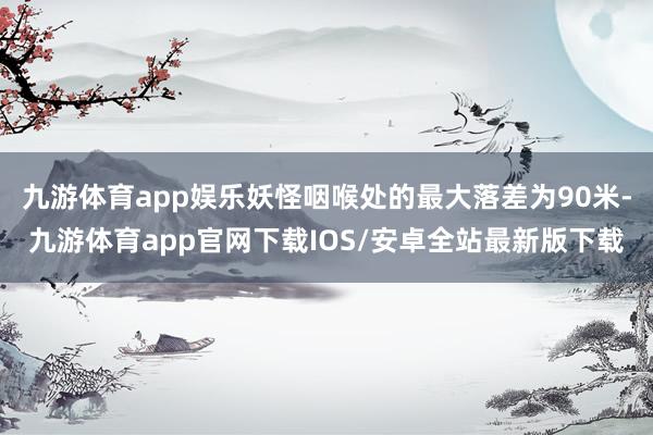 九游体育app娱乐妖怪咽喉处的最大落差为90米-九游体育app官网下载IOS/安卓全站最新版下载