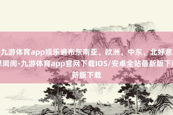 九游体育app娱乐遍布东南亚、欧洲、中东、北好意思阛阓-九游体育app官网下载IOS/安卓全站最新版下载