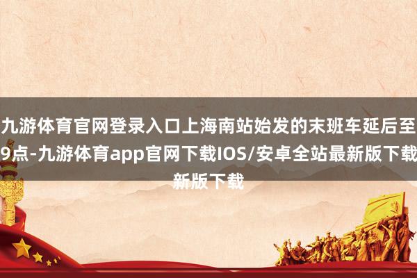 九游体育官网登录入口上海南站始发的末班车延后至9点-九游体育app官网下载IOS/安卓全站最新版下载