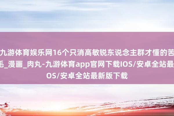 九游体育娱乐网16个只消高敏锐东说念主群才懂的苦恼_亓毛毛_漫画_肉丸-九游体育app官网下载IOS/安卓全站最新版下载