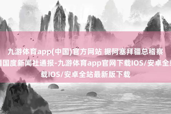 九游体育app(中国)官方网站 据阿塞拜疆总稽察院向阿塞拜疆国度新闻社通报-九游体育app官网下载IOS/安卓全站最新版下载
