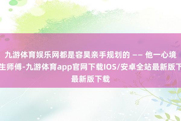 九游体育娱乐网都是容昊亲手规划的 —— 他一心境回生师傅-九游体育app官网下载IOS/安卓全站最新版下载