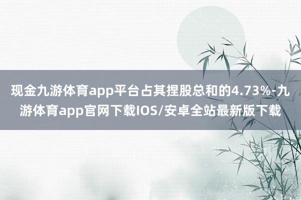 现金九游体育app平台占其捏股总和的4.73%-九游体育app官网下载IOS/安卓全站最新版下载
