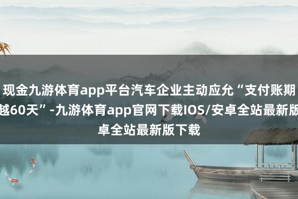 现金九游体育app平台汽车企业主动应允“支付账期不跨越60天”-九游体育app官网下载IOS/安卓全站最新版下载