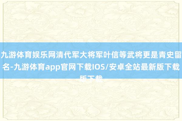 九游体育娱乐网清代军大将军叶信等武将更是青史留名-九游体育app官网下载IOS/安卓全站最新版下载