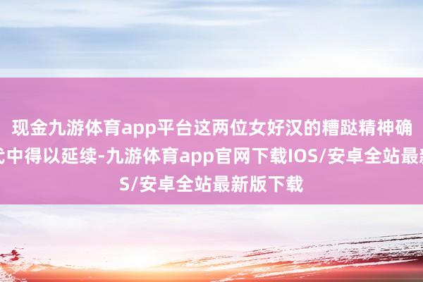 现金九游体育app平台这两位女好汉的糟跶精神确切在后代中得以延续-九游体育app官网下载IOS/安卓全站最新版下载