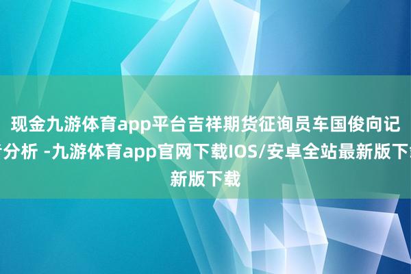 现金九游体育app平台　　吉祥期货征询员车国俊向记者分析 -九游体育app官网下载IOS/安卓全站最新版下载