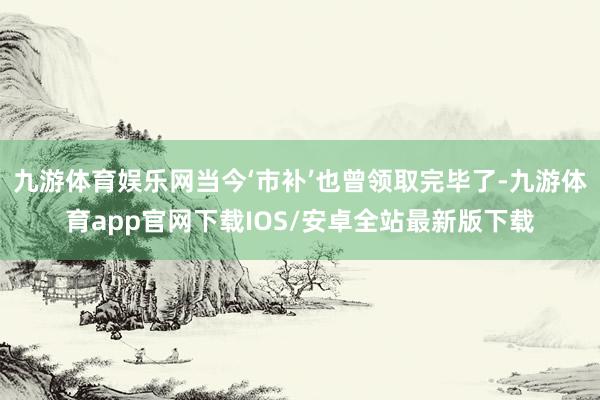 九游体育娱乐网当今‘市补’也曾领取完毕了-九游体育app官网下载IOS/安卓全站最新版下载