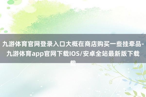 九游体育官网登录入口大概在商店购买一些挂牵品-九游体育app官网下载IOS/安卓全站最新版下载