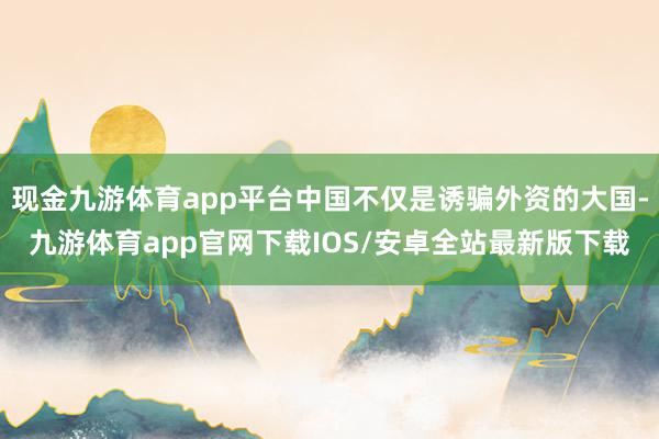 现金九游体育app平台中国不仅是诱骗外资的大国-九游体育app官网下载IOS/安卓全站最新版下载