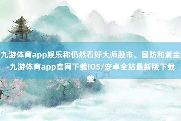 九游体育app娱乐称仍然看好大师股市、国防和黄金-九游体育app官网下载IOS/安卓全站最新版下载