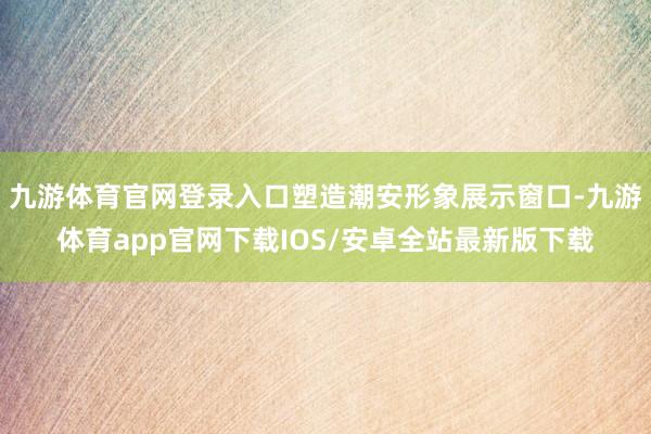 九游体育官网登录入口塑造潮安形象展示窗口-九游体育app官网下载IOS/安卓全站最新版下载
