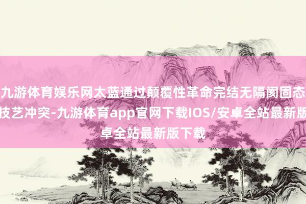九游体育娱乐网太蓝通过颠覆性革命完结无隔阂固态电板技艺冲突-九游体育app官网下载IOS/安卓全站最新版下载