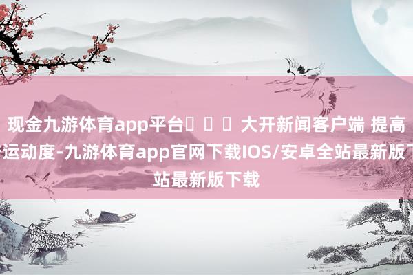 现金九游体育app平台​​​大开新闻客户端 提高3倍运动度-九游体育app官网下载IOS/安卓全站最新版下载