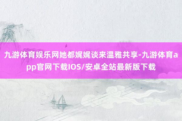 九游体育娱乐网她都娓娓谈来温雅共享-九游体育app官网下载IOS/安卓全站最新版下载