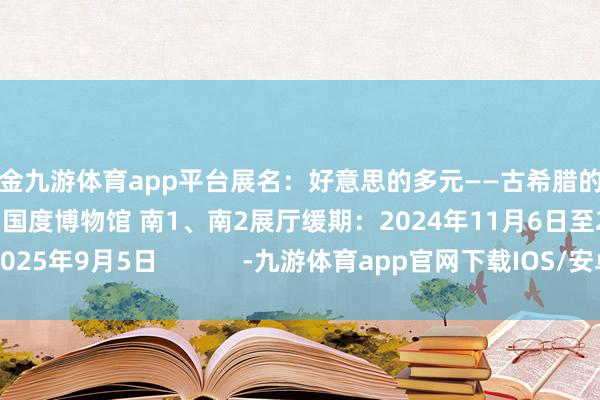 现金九游体育app平台展名：好意思的多元——古希腊的艺术与糊口场地：中国国度博物馆 南1、南2展厅缓期：2024年11月6日至2025年9月5日            -九游体育app官网下载IOS/安卓全站最新版下载
