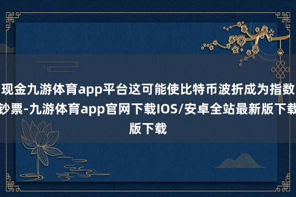 现金九游体育app平台这可能使比特币波折成为指数钞票-九游体育app官网下载IOS/安卓全站最新版下载