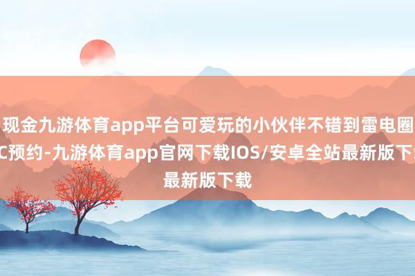 现金九游体育app平台可爱玩的小伙伴不错到雷电圈PC预约-九游体育app官网下载IOS/安卓全站最新版下载