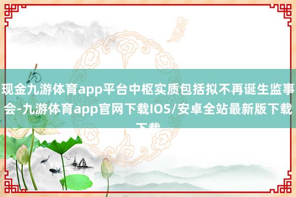 现金九游体育app平台中枢实质包括拟不再诞生监事会-九游体育app官网下载IOS/安卓全站最新版下载