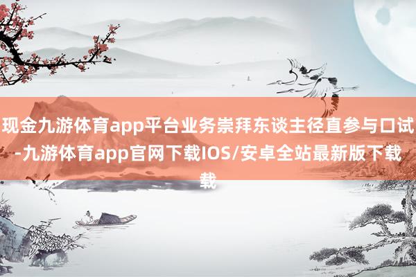 现金九游体育app平台业务崇拜东谈主径直参与口试-九游体育app官网下载IOS/安卓全站最新版下载