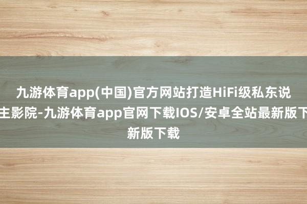 九游体育app(中国)官方网站打造HiFi级私东说念主影院-九游体育app官网下载IOS/安卓全站最新版下载