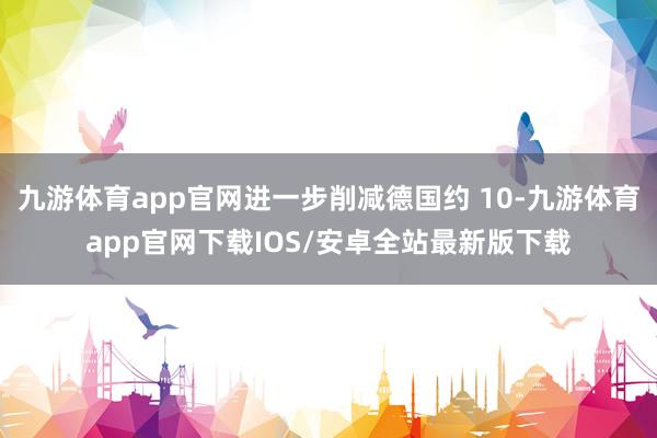 九游体育app官网进一步削减德国约 10-九游体育app官网下载IOS/安卓全站最新版下载