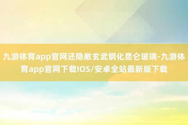 九游体育app官网还隐敝玄武钢化昆仑玻璃-九游体育app官网下载IOS/安卓全站最新版下载