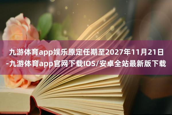 九游体育app娱乐原定任期至2027年11月21日-九游体育app官网下载IOS/安卓全站最新版下载