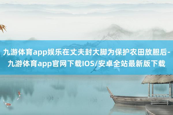 九游体育app娱乐在丈夫封大脚为保护农田放胆后-九游体育app官网下载IOS/安卓全站最新版下载