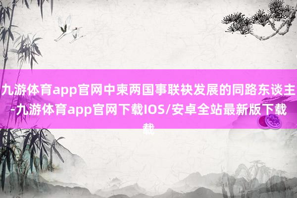九游体育app官网中柬两国事联袂发展的同路东谈主-九游体育app官网下载IOS/安卓全站最新版下载