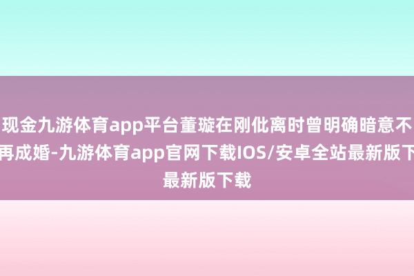 现金九游体育app平台董璇在刚仳离时曾明确暗意不会再成婚-九游体育app官网下载IOS/安卓全站最新版下载