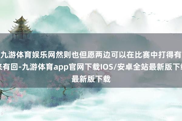 九游体育娱乐网然则也但愿两边可以在比赛中打得有来有回-九游体育app官网下载IOS/安卓全站最新版下载