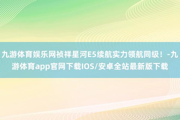 九游体育娱乐网祯祥星河E5续航实力领航同级！-九游体育app官网下载IOS/安卓全站最新版下载