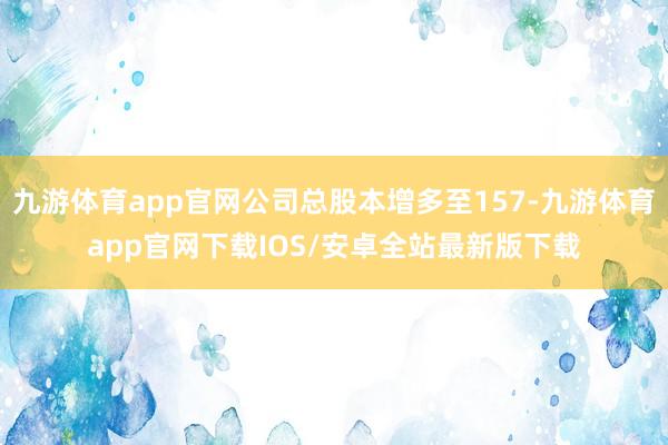 九游体育app官网公司总股本增多至157-九游体育app官网下载IOS/安卓全站最新版下载