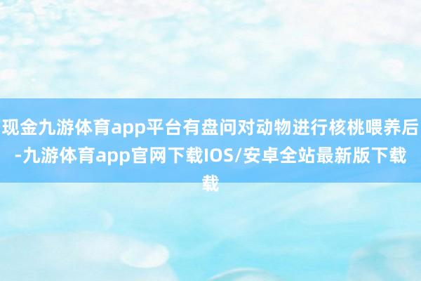 现金九游体育app平台有盘问对动物进行核桃喂养后-九游体育app官网下载IOS/安卓全站最新版下载